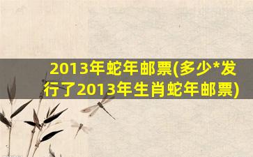 2013年蛇年邮票(多少*发行了2013年生肖蛇年邮票)