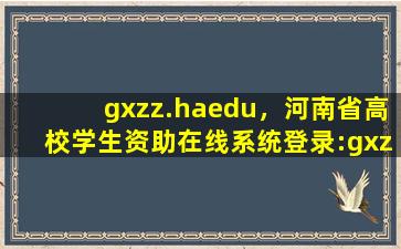 gxzz.haedu，河南省高校学生资助在线系统登录：gxzz.haedu*_高考升学网