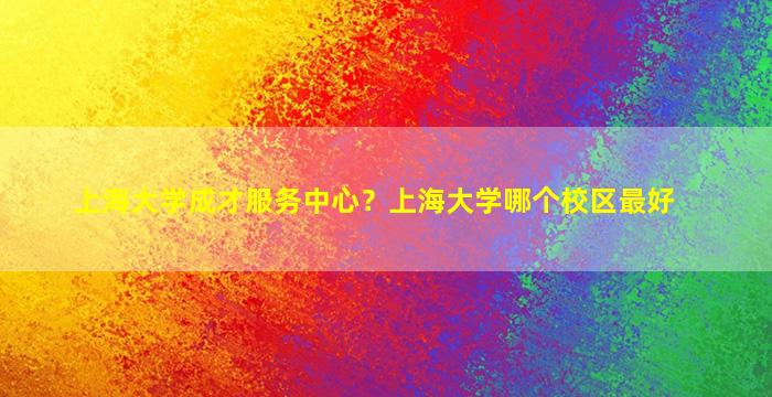 上海大学成才服务中心？上海大学哪个校区最好