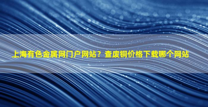 上海有色金属网门户网站？查废铜价格下载哪个网站