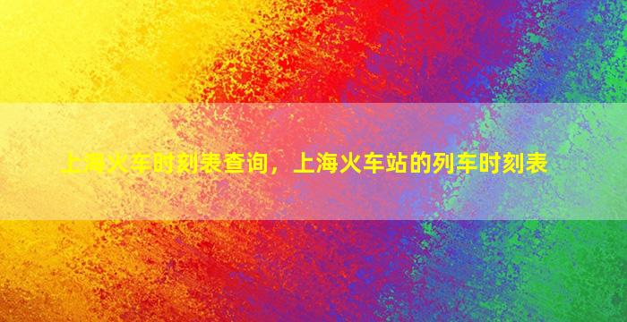 上海火车时刻表查询，上海火车站的列车时刻表