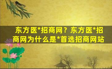 东方医*招商网？东方医*招商网为什么是*首选招商网站