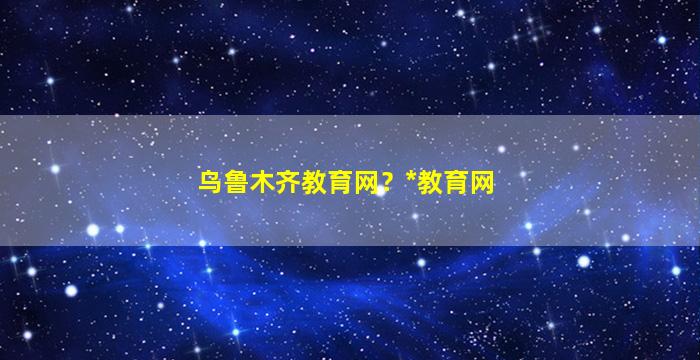 乌鲁木齐教育网？*教育网