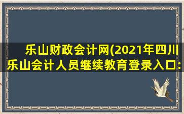 乐山财政会计网(2021年四川乐山会计人员继续教育登录入口：四川会计服务)