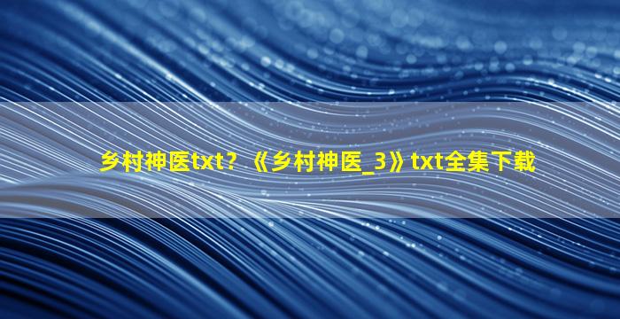 乡村神医txt？《乡村神医_3》txt全集下载