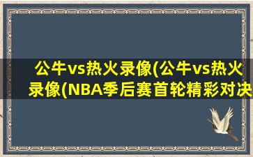 公牛vs热火录像(公牛vs热火录像(NBA季后赛首轮精彩对决))
