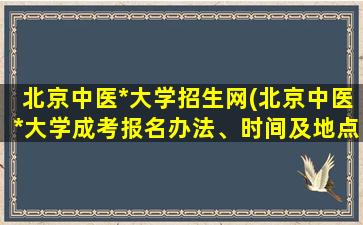 北京中医*大学招生网(北京中医*大学成考报名办法、时间及地点能否详细介绍)
