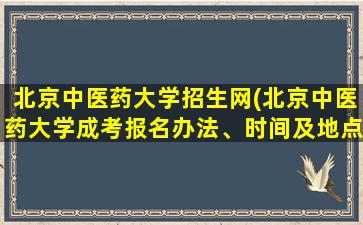 北京中医*大学招生网(北京中医*大学成考报名办法、时间及地点能否详细介绍)