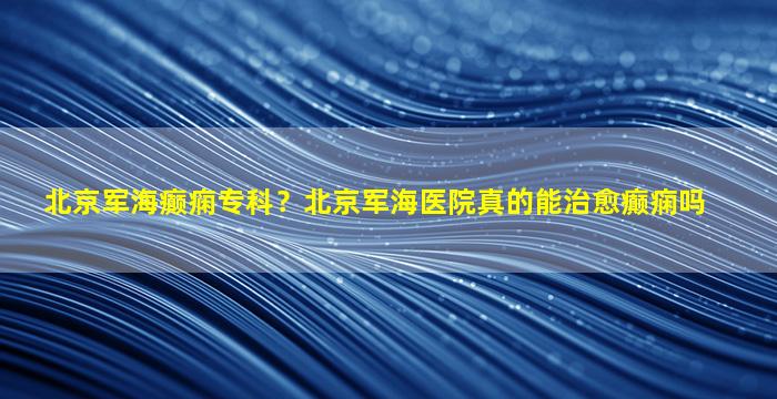 北京军海癫痫专科？北京军海医院真的能治愈癫痫吗