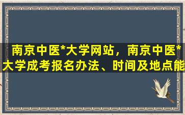 南京中医*大学网站，南京中医*大学成考报名办法、时间及地点能否详细介绍插图