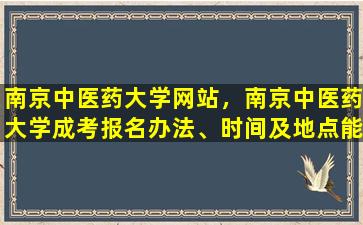 南京中医*大学网站，南京中医*大学成考报名办法、时间及地点能否详细介绍