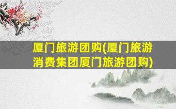 厦门旅游团购(厦门旅游消费*厦门旅游团购)