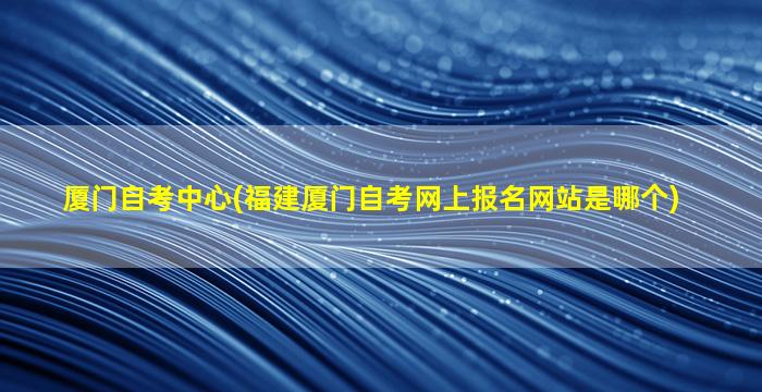 厦门自考中心(福建厦门自考网上报名网站是哪个)