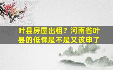 叶县房屋出租？河南省叶县的低保是不是又该申了