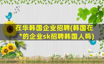 在华韩国企业招聘(韩国在*的企业sk招聘韩国人吗)