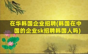在华韩国企业招聘(韩国在*的企业sk招聘韩国人吗)