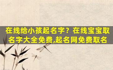 在线给小孩起名字？在线宝宝取名字大全免费,起名网免费取名