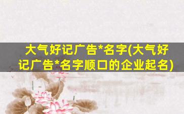大气好记广告*名字(大气好记广告*名字顺口的企业起名)插图
