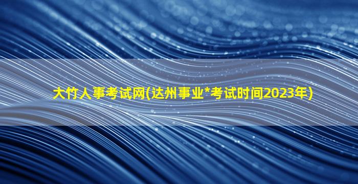 大竹人事考试网(达州事业*考试时间2023年)