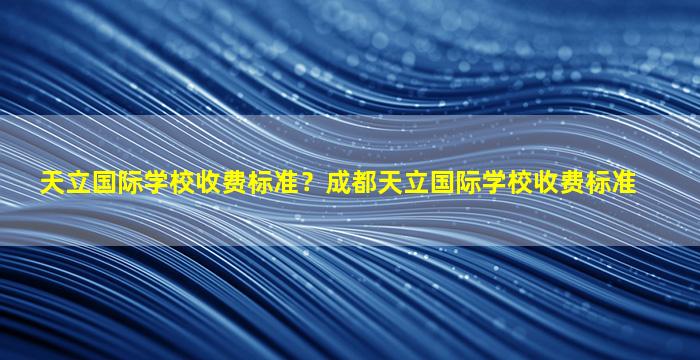 天立国际学校收费标准？成都天立国际学校收费标准