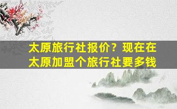 太原旅行社报价？现在在太原加盟个旅行社要多钱