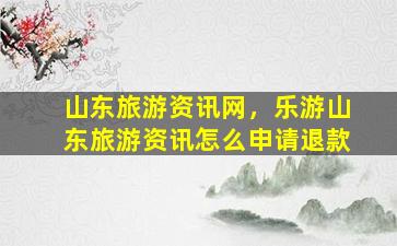 山东旅游资讯网，乐游山东旅游资讯怎么申请退款