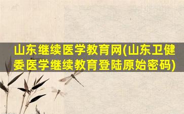 山东继续医学教育网(山东卫健委医学继续教育登陆原始密码)