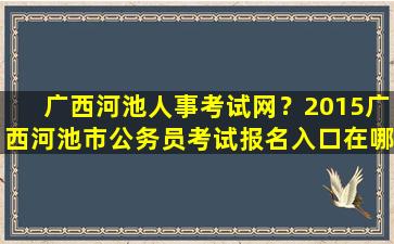 广西河池人事考试网？2015广西河池市公务员考试报名入口在哪