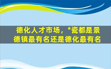 德化人才市场，*瓷都是景德镇最有名还是德化最有名