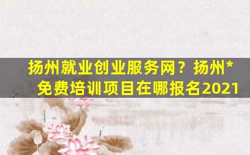 扬州就业创业服务网？扬州*免费培训项目在哪报名2021插图