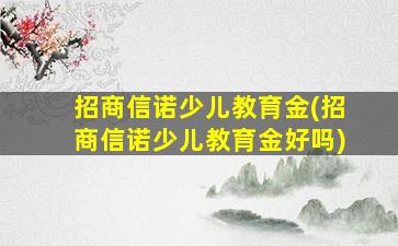 招商信诺少儿教育金(招商信诺少儿教育金好吗)