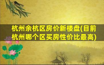 杭州余杭区房价新楼盘(目前杭州哪个区买房性价比最高)