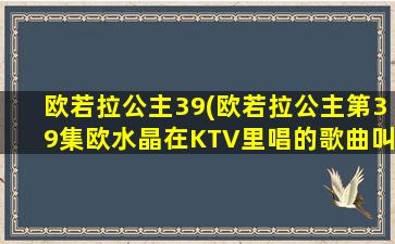 欧若拉公主39(欧若拉公主第39集欧水晶在KTV里唱的歌曲叫什么)