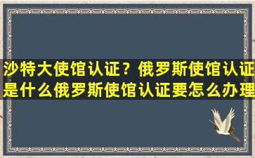 沙特大使馆认证？俄罗斯使馆认证是什么俄罗斯使馆认证要怎么办理