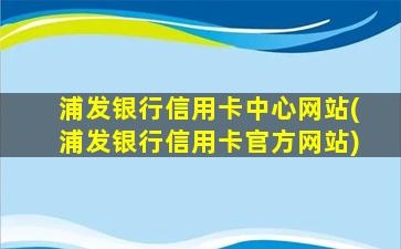 浦发银行信用卡中心网站(浦发银行信用卡官方网站)