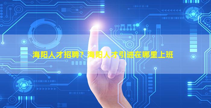 海阳人才招聘？海阳人才引进在哪里上班