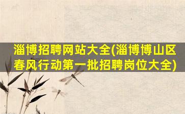 淄博招聘网站大全(淄博博山区春风行动第一批招聘岗位大全)