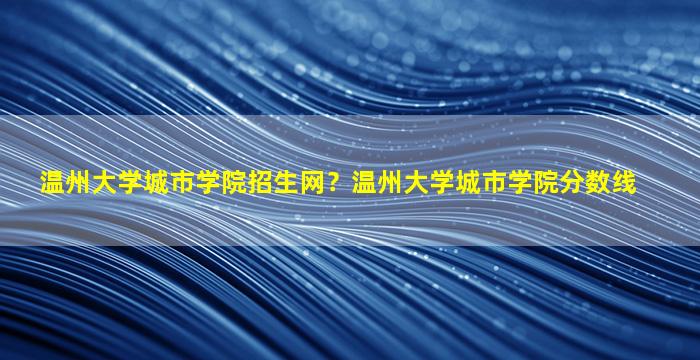 温州大学城市学院招生网？温州大学城市学院分数线