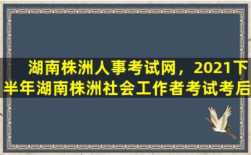 湖南株洲人事考试网，2021下半年湖南株洲社会工作者考试考后人工核查补办公告