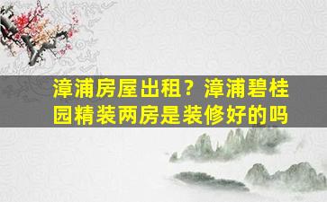 漳浦房屋出租？漳浦碧桂园精装两房是装修好的吗