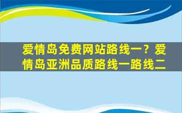 爱情岛免费网站路线一？爱情岛亚洲品质路线一路线二