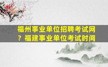 福州事业单位招聘考试网？福建事业单位考试时间
