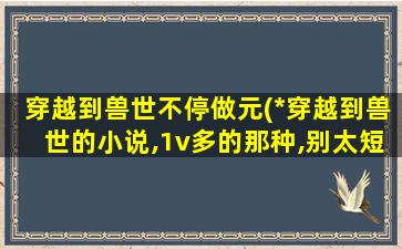 穿越到兽世不停做元(*穿越到兽世的小说,1v多的那种,别太短的)插图