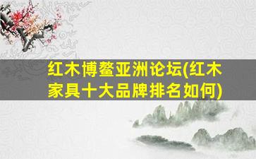 红木博鳌亚洲论坛(红木家具十大品牌排名如何)
