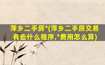 萍乡二手房*(萍乡二手房交易有些什么程序,*费用怎么算)