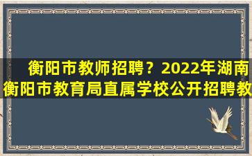 衡阳市教师招聘？2022年湖南衡阳市教育局直属学校公开招聘教师简章【98名】