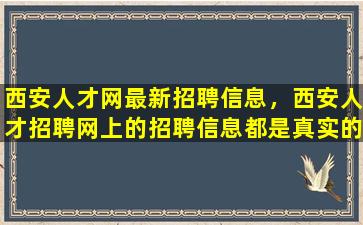 西安人才网最新招聘信息，西安人才招聘网上的招聘信息都是真实的吗