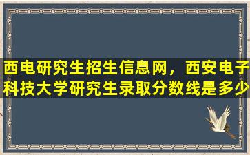 西电研究生招生信息网，西安电子科技大学研究生录取分数线是多少