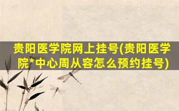 贵阳医学院网上挂号(贵阳医学院*中心周从容怎么预约挂号)插图