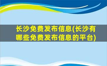 长沙免费发布信息(长沙有哪些免费发布信息的平台)